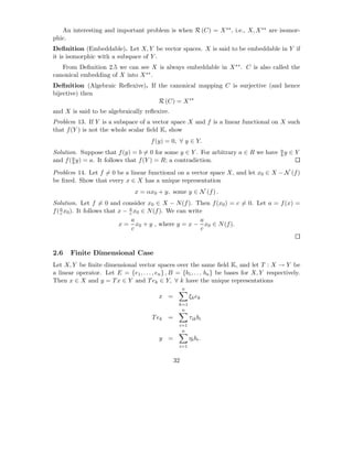 An interesting and important problem is when R (C) = X ∗∗ , i.e., X, X ∗∗ are isomor-
phic.
Deﬁnition (Embeddable). Let X, Y be vector spaces. X is said to be embeddable in Y if
it is isomorphic with a subspace of Y .
   From Deﬁnition 2.5 we can see X is always embeddable in X ∗∗ . C is also called the
canonical embedding of X into X ∗∗ .
Deﬁnition (Algebraic Reﬂexive). If the canonical mapping C is surjective (and hence
bijective) then
                                   R (C) = X ∗∗
and X is said to be algebraically reﬂexive.
Problem 13. If Y is a subspace of a vector space X and f is a linear functional on X such
that f (Y ) is not the whole scalar ﬁeld K, show
                                       f (y) = 0, ∀ y ∈ Y.
Solution. Suppose that f (y) = b = 0 for some y ∈ Y . For arbitrary a ∈ R we have a y ∈ Y
                                                                                  b
and f ( a y) = a. It follows that f (Y ) = R; a contradiction.
        b

Problem 14. Let f = 0 be a linear functional on a vector space X, and let x0 ∈ X − N (f )
be ﬁxed. Show that every x ∈ X has a unique representation
                                 x = αx0 + y, some y ∈ N (f ) .
Solution. Let f = 0 and consider x0 ∈ X − N (f ). Then f (x0 ) = c = 0. Let a = f (x) =
f ( a x0 ). It follows that x − a x0 ∈ N (f ). We can write
    c                           c
                                 a                        a
                            x = x0 + y , where y = x − x0 ∈ N (f ).
                                 c                        c


2.6    Finite Dimensional Case
Let X, Y be ﬁnite dimensional vector spaces over the same ﬁeld K, and let T : X → Y be
a linear operator. Let E = {e1 , . . . , en } , B = {b1 , . . . bn } be bases for X, Y respectively.
Then x ∈ X and y = T x ∈ Y and T ek ∈ Y, ∀ k have the unique representations
                                                      n
                                          x =             ξk ek
                                                  k=1
                                                   n
                                        T ek =            τik bi
                                                   i=1
                                                    n
                                          y =             ηi bi .
                                                   i=1


                                                 32
 