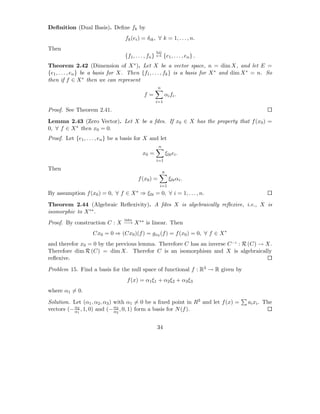 Deﬁnition (Dual Basis). Deﬁne fk by
                                   fk (ei ) = δik , ∀ k = 1, . . . , n.
Then
                                                     bij
                                   {f1 , . . . , fn } ↔ {e1 , . . . , en } .
Theorem 2.42 (Dimension of X ∗ ). Let X be a vector space, n = dim X, and let E =
{e1 , . . . , en } be a basis for X. Then {f1 , . . . , fk } is a basis for X ∗ and dim X ∗ = n. So
then if f ∈ X ∗ then we can represent
                                                      n
                                              f=           αi fi .
                                                    i=1

Proof. See Theorem 2.41.

Lemma 2.43 (Zero Vector). Let X be a fdvs. If x0 ∈ X has the property that f (x0 ) =
0, ∀ f ∈ X ∗ then x0 = 0.
Proof. Let {e1 , . . . , en } be a basis for X and let
                                                      n
                                             x0 =              ξ0i ei .
                                                     i=1

Then
                                                           n
                                          f (x0 ) =              ξ0i αi .
                                                       i=1
By assumption f (x0 ) = 0, ∀ f ∈ X ∗ ⇒ ξ0i = 0, ∀ i = 1, . . . , n.

Theorem 2.44 (Algebraic Reﬂexivity). A fdvs X is algebraically reﬂexive, i.e., X is
isomorphic to X ∗∗ .
                                  into
Proof. By construction C : X −→ X ∗∗ is linear. Then
                    Cx0 = 0 ⇒ (Cx0 )(f ) = gx0 (f ) = f (x0 ) = 0, ∀ f ∈ X ∗
and therefor x0 = 0 by the previous lemma. Therefore C has an inverse C −1 : R (C) → X.
Therefore dim R (C) = dim X. Therefor C is an isomorphism and X is algebraically
reﬂexive.
Problem 15. Find a basis for the null space of functional f : R3 → R given by
                                    f (x) = α1 ξ1 + α2 ξ2 + α3 ξ3
where α1 = 0.

Solution. Let (α1 , α2 , α3 ) with α1 = 0 be a ﬁxed point in R3 and let f (x) =         ai xi . The
vectors (− α2 , 1, 0) and (− α3 , 0, 1) form a basis for N (f ).
           α1                 α2


                                                     34
 