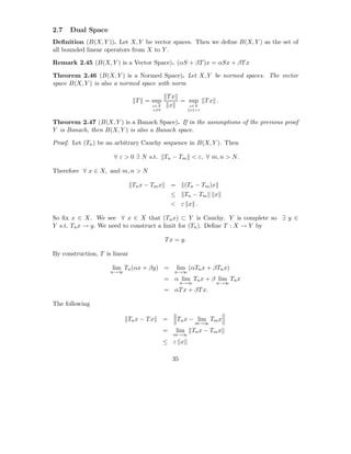 2.7   Dual Space
Deﬁnition (B(X, Y )). Let X, Y be vector spaces. Then we deﬁne B(X, Y ) as the set of
all bounded linear operators from X to Y .

Remark 2.45 (B(X, Y ) is a Vector Space). (αS + βT )x = αSx + βT x

Theorem 2.46 (B(X, Y ) is a Normed Space). Let X, Y be normed spaces. The vector
space B(X, Y ) is also a normed space with norm

                                             Tx
                                T = sup         = sup T x .
                                      x∈X     x   x∈X
                                      x=0                  x =1


Theorem 2.47 (B(X, Y ) is a Banach Space). If in the assumptions of the previous proof
Y is Banach, then B(X, Y ) is also a Banach space.

Proof. Let (Tn ) be an arbitrary Cauchy sequence in B(X, Y ). Then

                      ∀ ε > 0 ∃ N s.t. Tn − Tm < ε, ∀ m, n > N.

Therefore ∀ x ∈ X, and m, n > N

                               Tn x − Tm x       =     (Tn − Tm )x
                                                 ≤     Tn − Tm     x
                                                 < ε x .

So ﬁx x ∈ X. We see ∀ x ∈ X that (Tn x) ⊂ Y is Cauchy. Y is complete so ∃ y ∈
Y s.t. Tn x → y. We need to construct a limit for (Tn ). Deﬁne T : X → Y by

                                             T x = y.

By construction, T is linear

                      lim Tn (αx + βy) =             lim (αTn x + βTn x)
                     n→∞                          n→∞
                                             = α lim Tn x + β lim Tn x
                                                      n→∞            n→∞
                                             = αT x + βT x.

The following

                           Tn x − T x        =       Tn x − lim Tm x
                                                             m→∞
                                             =       lim   Tn x − Tm x
                                                 m→∞
                                             ≤ ε x

                                                 35
 