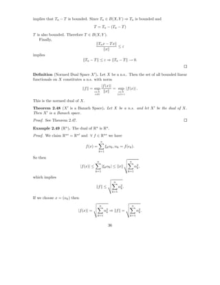 implies that Tn − T is bounded. Since Tn ∈ B(X, Y ) ⇒ Tn is bounded and

                                       T = Tn − (Tn − T )

T is also bounded. Therefore T ∈ B(X, Y ).
    Finally,
                                    Tn x − T x
                                               ≤ε
                                         x
implies
                                Tn − T ≤ ε ⇒ Tn − T → 0.


Deﬁnition (Normed Dual Space X ′ ). Let X be a n.s.. Then the set of all bounded linear
functionals on X constitutes a n.s. with norm
                                                   |f (x)|
                                f = sup                    = sup |f (x)| .
                                          x∈X         x      x∈X
                                          x=0                       x =1


This is the normed dual of X.
Theorem 2.48 (X ′ is a Banach Space). Let X be a n.s. and let X ′ be the dual of X.
Then X ′ is a Banach space.
Proof. See Theorem 2.47.

Example 2.49 (Rn ). The dual of Rn is Rn .
Proof. We claim Rn∗ = Rn′ and ∀ f ∈ Rn∗ we have
                                                n
                                 f (x) =             ξk αk , αk = f (ek ).
                                            k=1

So then
                                           n                               n
                              |f (x)| ≤            |ξk αk | ≤ x                    α2 ,
                                                                                    k
                                          k=1                              k=1

which implies
                                                              n
                                            f ≤                     α2 .
                                                                     k
                                                              k=1

If we choose x = (αk ) then
                                               n                               n
                           |f (x)| =                α2
                                                     k   ⇒ f =                      α2 .
                                                                                     k
                                           k=1                              k=1


                                                         36
 