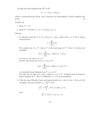 So take the onto mapping from Rn′ to Rn

                                       f → α = (αk ) = (f (ek ))

which is norm-preserving, linear, and a bijection (an isomorphism), which completes the
proof.

Problem 16.
              ′
  1. Show ℓ1 = ℓ∞
                                                        1        1
  2. Show ℓp′ = ℓq where 1 < p < ∞ and                  p   +    q   =1

Solution.

  1. A Schauder basis for ℓ1 is (ek ), where ek = (δki ). Then every x ∈ ℓ1 has a unique
     representation
                                                                 ∞
                                                    x=               ξk ek .
                                                             k=1
                              ′                     ′
     We consider any f ∈ ℓ1 , where ℓ1 is the dual space of ℓ1 . Since f is linear and
     bounded,
                                               ∞
                              f (x) =               ξk γk , where γk = f (ek ).
                                             k=1

     It is easy to see that (γk ) ∈ ℓ∞ .
     On the other hand, for every b = (βk ) ∈ ℓ∞ ,
                                             ∞
                             g(x) =                ξk βk , where x = (ξk ) ∈ ℓ1
                                             k=1

                                                                          ′
     is a bounded linear functional on ℓ1 , i.e., g ∈ ℓ1 .
     It is also easy see that f = c ∞ , where c = (γk ) ∈ ℓ∞ . It follows that the bijective
                           ′
     linear mapping of ℓ1 onto ℓ∞ deﬁned by f → c is an isomorphism.

  2. Take the same Schauder basis and representation for x and f as in 1. Let q be the
                                        (n)
     conjugate of p and consider xn = (ξk ) with

                                   (n)        |γk |q
                                  ξk     =           , if k ≤ n and γk = 0,
                                               γk
     and
                                         (n)
                                        ξk     = 0 if k > n or γk = 0.



                                                            37
 