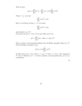 Then we have
                                    ∞                      n                           n
                                          (n)                                                        1
                        f (xn ) =         ξk γk =              |γk |q ≤ f (                 |γk |q ) p .
                                    k=1                 k=1                           k=1

            1       1
Using 1 −   p   =   q   we get
                                                n
                                                               1
                                            (         |γk |q ) q ≤ f .
                                                k=1

Since n is arbitrary, letting n → ∞, we obtain
                                                ∞
                                                               1
                                            (         |γk |q ) q ≤ f ,
                                                k=1

and therefore (γk ) ∈ ℓq .
Conversely, for any b = (βk ) ∈ ℓq we may deﬁne g on ℓp by
                                          ∞
                             g(x) =             ξk βk , where x = (ξk ) ∈ ℓp .
                                          k=1

                                                                                                           ′
Then g is linear, and boundedness follows from the Holder inequality. Hence g ∈ ℓp .
From the Holder inequality we get
                                                                   ∞
                                                                                1
                                        |f (x)| ≤ x (                  |γk |q ) q .
                                                               k=1

It follows that f = c q , where c = (γk ) ∈ ℓq and γk = f (ek ). The mapping of
  ′
ℓp onto ℓq deﬁned by f → c is linear, bijective, and norm-preserving, so it is an
isomorphism.




                                                      38
 