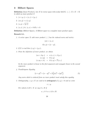 3     Hilbert Spaces
Deﬁnition (Inner Product). Let X be vector space with scalar ﬁeld K. ·, · : X × X → K
is called an inner product if
    1. x + y, z = x, z + y, z

    2. αx, y = α x, y

    3. x, y = y, x

    4. x, x ≥ 0, x, x = 0 iﬀ x = 0
Deﬁnition (Hilbert Space). A Hilbert space is a complete inner product space.
Remark 3.1.
    1. A vector space X with inner product ·, · has the induced norm and metric:

                                                x = x, x

                                            d(x, y) = x − y .

    2. If X is real then x, y = y, x .

    3. From the deﬁnition of inner product, we obtain

                                 αx + βy, z       = α x, z + β y, z
                                       x, αy      = α x, y
                                 x, αy + βz       = α x, y + β x, z

      So the inner product is linear in the ﬁrst argument and conjugate linear in the second
      argument.

    4. Parallelogram Equality.
                                       2              2            2         2
                                 x+y       + x−y          =2   x       + y               (5)

      Any norm which is induced from an inner product must satisfy this equality.

    5. Orthogonality. x, y ∈ X are said to be orthogonal if x, y = 0 and we write

                                                  x ⊥ y.

      For subsets A, B ⊂ X we say A ⊥ B if

                                           a ⊥ b ∀ a ∈ A, b ∈ B.

                                                 39
 