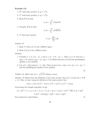 Example 3.2.
  1. Rn with inner product x, y = xT y.
  2. Cn with inner product x, y = xT y.
  3. Real L2 [a, b] with
                                                             b
                                             x, y =              x(t)y(t)dt.
                                                         a

  4. Complex L2 [a, b] with
                                                             b
                                             x, y =              x(t)y(t)dt.
                                                         a

  5. ℓ2 with inner product
                                                                 ∞
                                                 x, y =                xi y i .
                                                                 i=1

Problem 17.
  1. Show ℓp with p = 2 is not a Hilbert space.
  2. Show C[a, b] is not a Hilbert space.
Solution.
  1. Consider x = (1, 1, 0, ..., 0, ..) and y = (1, −1, 0, ..., 0, ...). Then x, y ∈ lp and x              p   =
                  1
      y p = 2 , and x+y p = x−y
                  p
                                             p   = 2. It follows that if p = 2, then the paralelogram
     equality is not satisﬁed.
                t−a                t−a
  2. Let x(t) = b−a and y(t) = 1 − b−a . Then we have x = y = x + y = x − y = 1
     and the paralelogram equality is not satisﬁed.


Problem 18. Show that x =                x, x deﬁnes a norm.

Solution. It follows from the deﬁnition of the inner product that x ≥ 0 and x = 0 iﬀ
x = 0. Also, we have using the deﬁniton of the inner product that
                                         1                       1                1
                      αx = ( αx, αx ) 2 = (α¯ x, x ) 2 = (|α|2 x, x ) 2 = |α| x .
                                            α
Concerning the triangle inequality we get
            2                                                                         2                    2
   x+y          = x + y, x + y = x, x + x, y + y, x + y, y = x                            + 2Re x, y + y
                                    2                            2
                              ≤ x       +2 x y + y                   = ( x + y )2 ,
from which the result follows.

                                                    40
 