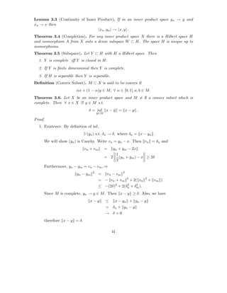 Lemma 3.3 (Continuity of Inner Product). If in an inner product space yn → y and
xn → x then
                                xn , yn → x, y .
Theorem 3.4 (Completion). For any inner product space X there is a Hilbert space H
and isomorphism A from X onto a dense subspace W ⊂ H. The space H is unique up to
isomorphisms.
Theorem 3.5 (Subspace). Let Y ⊂ H with H a Hilbert space. Then
  1. Y is complete iﬀ Y is closed in H.
  2. If Y is ﬁnite dimensional then Y is complete.
  3. If H is separable then Y is separable.
Deﬁnition (Convex Subset). M ⊂ X is said to be convex if
                       αx + (1 − α)y ∈ M, ∀ α ∈ [0, 1], a, b ∈ M.
Theorem 3.6. Let X be an inner product space and M = ∅ a convex subset which is
complete. Then ∀ x ∈ X ∃! y ∈ M s.t.
                               δ = inf      x−y = x−y .
                                              ˆ
                                     y ∈M
                                     ˆ

Proof.
  1. Existence. By deﬁnition of inf,
                            ∃ (yn ) s.t. δn → δ, where δn = x − yn .
     We will show (yn ) is Cauchy. Write vn = yn − x. Then vn = δn and
                            vn + vm         =  yn + ym − 2x
                                                 1
                                            = 2 (yn + ym ) − x ≥ 2δ
                                                 2
     Furthermore, yn − ym = vn − vm , ⇒
                                 2                     2
                       yn − ym        =      vn − vm
                                                           2             2
                                      = − vn + vm              + 2( vn       + vm )
                                                 2        2       2
                                      ≤ −(2δ) +        2(δn    + δm ).
     Since M is complete, yn → y ∈ M . Then x − y ≥ δ. Also, we have
                               x−y          ≤    x − yn + yn − y
                                            =   δn + yn − y
                                            → δ+0
     therefore x − y = δ.

                                                41
 