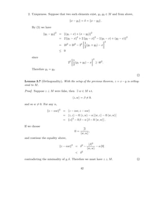 2. Uniqueness. Suppose that two such elements exist, y1 , y2 ∈ M and from above,

                                             x − y1 = δ = x − y2 .

     By (5) we have
                         2                                         2
               y1 − y2       =        (y1 − x) + (x − y2 )
                                                    2                      2                           2
                             = 2 y1 − x                 + 2 y2 − x             − (y1 − x) + (y2 − x)
                                                                                     2
                                                              1
                             = 2δ2 + 2δ2 − 22                   (y1 + y2 ) − x
                                                              2
                             ≤ 0

     since
                                                                       2
                                                 1
                                        22         (y1 + y2 ) − x          ≥ 4δ2 .
                                                 2
     Therefore y1 = y2 .



Lemma 3.7 (Orthogonality). With the setup of the previous theorem, z = x − y is orthog-
onal to M .

Proof. Suppose z ⊥ M were false, then ∃ w ∈ M s.t.

                                                 z, w = β = 0.

and so w = 0. For any α,
                             2
                  z − αw          =      z − αw, z − αw
                                  =      z, z − α z, w − α [ w, z − α w, w ]
                                             2
                                  =      z       − αβ − α [β − α w, w ] .

If we choose
                                                           β
                                                  α=           ,
                                                          w, w
and continue the equality above,

                                             2                  |β|2
                                 z − αw           = δ2 −             − α [0]
                                                                w, w
                                                  < δ2

contradicting the minimality of y, δ. Therefore we must have z ⊥ M .


                                                         42
 