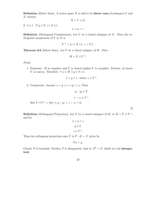 Deﬁnition (Direct Sum). A vector space X is said to be direct sum of subspaces Y and
Z, written
                                   X = Y ⊕ Z,
if ∀ x ∈ ∃! y ∈ Y, z ∈ Z s.t.
                                        x = y + z.

Deﬁnition (Orthogonal Complement). Let Y be a closed subspace of X. Then the or-
thogonal complement of Y in X is

                                Y ⊥ = {z ∈ X s.t. z ⊥ Y } .

Theorem 3.8 (Direct Sum). Let Y be a closed subspace of H. Then

                                      H = Y ⊕ Y ⊥.

Proof.

  1. Existence. H is complete and Y is closed implies Y is complete. Further, we know
     Y is convex. Therefore ∀ x ∈ H ∃ y ∈ Y s.t.

                                   x = y + z, where z ∈ Y ⊥ .

  2. Uniqueness. Assume x = y + z = y1 + z1 . Then

                                          y − y1 ∈ Y

                                         z − z1 ∈ Y ⊥ .
     But Y ∩ Y ⊥ = {0} ⇒ y − y1 = z − z1 = 0.



Deﬁnition (Orthogonal Projection). Let Y be a closed subspace of H, so H = Y ⊕ Y ⊥ ,
and let
                                    x=y+z
                                          y∈Y
                                         z ∈ Y ⊥.
Then the orthogonal projection onto Y is P : H → Y given by

                                         P x = y.

Clearly P is bounded. Further P is idempotent, that is, P 2 = P , which we call idempo-
tent.

                                            43
 