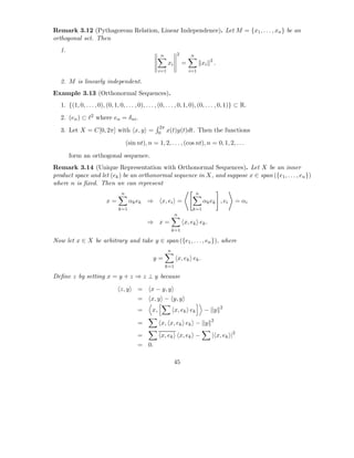 Remark 3.12 (Pythagorean Relation, Linear Independence). Let M = {x1 , . . . , xn } be an
orthogonal set. Then
  1.
                                                        n           2       n
                                                                                         2
                                                              xi        =           xi       .
                                                        i=1                 i=1

  2. M is linearly independent.
Example 3.13 (Orthonormal Sequences).
   1. {(1, 0, . . . , 0), (0, 1, 0, . . . , 0), . . . , (0, . . . , 0, 1, 0), (0, . . . , 0, 1)} ⊂ R.
   2. (en ) ⊂ ℓ2 where en = δni .
                                                        2π
   3. Let X = C[0, 2π] with x, y =                      0     x(t)y(t)dt. Then the functions

                                       (sin nt), n = 1, 2, . . . , (cos nt), n = 0, 1, 2, . . .

       form an orthogonal sequence.
Remark 3.14 (Unique Representation with Orthonormal Sequences). Let X be an inner
product space and let (ek ) be an orthonormal sequence in X, and suppose x ∈ span ({e1 , . . . , en })
where n is ﬁxed. Then we can represent
                                   n                                            n
                           x=           αk ek ⇒          x, ei =                    αk ek , ei       = αi
                                 k=1                                         k=1
                                                                   n
                                                 ⇒ x=                    x, ek ek .
                                                                  k=1

Now let x ∈ X be arbitrary and take y ∈ span ({e1 , . . . , en }), where
                                                              n
                                                    y=                 x, ek ek .
                                                             k=1

Deﬁne z by setting x = y + z ⇒ z ⊥ y because

                                  z, y      =     x − y, y
                                            =     x, y − y, y
                                                                                                 2
                                            =      x,              x, ek ek          − y
                                                                                         2
                                            =            x, x, ek ek − y
                                            =            x, ek         x, ek −           | x, ek |2
                                            = 0.

                                                                   45
 