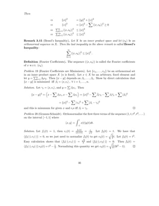 Then
                                      2                         2                2
                      ⇒           x                = y              + z
                                      2                         2
                      ⇒           z                = x              −            | x, ek |2 ≥ 0
                      ⇒      n
                             k=1 |    x, ek |2 ≤ x              2

                             ∞
                      ⇒      k=1 |    x, ek |2 ≤ x              2


Remark 3.15 (Bessel’s Inequaltiy). Let X be an inner product space and let (ek ) be an
orthonormal sequence in X. Then the last inequality in the above remark is called Bessel’s
Inequality:
                                          ∞
                                              | x, ek |2 ≤ x             2
                                                                             .
                                       k=1

Deﬁnition (Fourier Coeﬃcients). The sequence ( x, ek ) is called the Fourier coeﬃcients
of x w.r.t. (ek ).

Problem 19 (Fourier Coeﬃcients are Minimizers). Let {en , . . . , en } be an orthonormal set
in an inner product space X (n is ﬁxed). Let x ∈ X be an arbitrary, ﬁxed element and
let y = n βk ek . Then x − y depends on β1 , . . . , βn . Show by direct calculation that
          k=1
 x − y is minimized iﬀ βi = x, ei , ∀ i = 1, . . . , n.

Solution. Let γi = x, ei , and y =            βi ei . Then

       x−y    2
                  = x−      βi ei , x −        βi ei = x            2
                                                                        −            ¯
                                                                                     βi γi −      βi γi +
                                                                                                     ¯          |βi |2

                                      2
                              = x         −       |γi |2 +              |βi − γi |2
and this is minumum for given x and ei s iﬀ βi = γi .

Problem 20 (Gramm-Schmidt). Orthonormalize the ﬁrst three terms of the sequence (1, t, t2 , t3 , . . . )
on the interval [−1, 1] where
                                                     1
                                      x, y =             x(t)y(t)dt.
                                                   −1

                                                   f1 (t)                1
Solution. Let f1 (t) = 1, then e1 (t) =            f1 (t)       =       √ .
                                                                          2
                                                                                     Let f2 (t) = t.        We have that
                                                                                                    3
f2 (·), e1 (·) = 0, so we just need to normalize f2 (t) to get e2 (t) =                             2 t.   Let f3 (t) = t2 .
                                                            √
                                                             2
Easy calculation shows that f3 (·), e1 (·) =                3       and f3 (·), e2 (·) = 0. Then f3 (t) =
                             1                                                                      5
f3 (·), e2 (·) e2 (t) = t2 − 3 . Normalizing this quantity we get e3 (t) =                          8 (3t
                                                                                                          2   − 1).




                                                    46
 