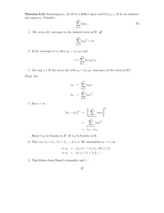 Theorem 3.16 (Convergence). Let H be a Hilbert space and let (en ) ⊂ H be an orthonor-
mal sequence. Consider
                                           ∞
                                                 αk ek .                           (6)
                                         k=1

  1. The series (6) converges in the induced norm of H iﬀ
                                           ∞
                                                 |αk |2 < ∞.
                                           k=1


  2. If (6) converges to x, then αk = x, ek and
                                                 ∞
                                       x=              x, ek ek .
                                                k=1


  3. For any x ∈ H the series (6) with αk = x, ek converges (in the norm of H).

Proof. Let
                                                  n
                                    sn =               αk ek
                                                 k=1
                                                  n
                                    σn =               |αk |2 .
                                                 k=1

  1. For n > m
                                                             n              2
                                            2
                                 sn − sm         =                  αk ek
                                                           k=m+1
                                                            n
                                                 =                |αk |2
                                                       k=m+1
                                                 = σn − σm .

     Hence (sn ) is Cauchy in H iﬀ σn ) is Cauchy in R.

  2. Note sn , ei = αi , ∀ i = 1, . . . , k ≤ n. By assumption sn → x, so

                             ⇒ αi =        sn , ei → x, ei , for i ≤ k
                             ⇒ αi =        x, ei ∀ i = 1, 2, . . .

  3. This follows from Bessel’s inequality and 1.

                                                47
 