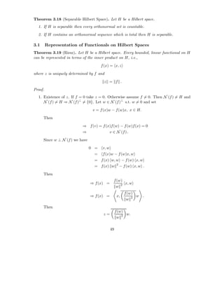 Theorem 3.18 (Separable Hilbert Space). Let H be a Hilbert space.
  1. If H is separable then every orthonormal set is countable.
  2. If H contains an orthonormal sequence which is total then H is separable.

3.1      Representation of Functionals on Hilbert Spaces
Theorem 3.19 (Riesz). Let H be a Hilbert space. Every bounded, linear functional on H
can be represented in terms of the inner product on H, i.e.,
                                       f (x) = x, z

where z is uniquely determined by f and

                                        z = f .
Proof.
  1. Existence of z. If f = 0 take z = 0. Otherwise assume f = 0. Then N (f ) = H and
     N (f ) = H ⇒ N (f )⊥ = {0}. Let w ∈ N (f )⊥ s.t. w = 0 and set

                                  v = f (x)w − f (w)x, x ∈ H.
      Then

                           ⇒ f (v) = f (x)f (w) − f (w)f (x) = 0
                           ⇒                   v ∈ N (f ) .
      Since w ⊥ N (f ) we have

                                 0 =    v, w
                                   =    f (x)w − f (w)x, w
                                   = f (x) w, w − f (w) x, w
                                                     2
                                   = f (x) w             − f (w) x, w .

      Then
                                                 f (w)
                                 ⇒ f (x) =             x, w
                                                  w 2
                                                           f (w)
                                 ⇒ f (x) =           x,          w .
                                                            w 2
      Then
                                                    f (w)
                                        z=                w.
                                                     w 2

                                               49
 