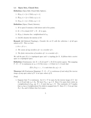 1.1      Open Sets, Closed Sets
Deﬁnition (Open Ball, Closed Ball, Sphere).

  1. B(x0 , r) = {x ∈ X|d(x, x0 ) < r}
     ¯
  2. B(x0 , r) = {x ∈ X|d(x, x0 ) ≤ r}

  3. S(x0 , r) = {x ∈ X|d(x, x0 ) = r}

Deﬁnition (Open, Closed, Interior).

  1. M is open if contains a ball about each of its points.

  2. K ⊂ X is closed if K c = X − K is open.

  3. B(x0 ; ε) denotes the ε neighborhood of x0 .

  4. Int(M ) denotes the interior of M .

Remark 1.2 (Induced Topology). Consider the set X with the collection τ of all open
subsets of X. Then we have

  1. ∅ ∈ τ, X ∈ τ .

  2. The union of any members of τ is a member of τ .

  3. The ﬁnite intersection of members of τ is a member of τ .

We call the pair (X, τ ) a topological space and τ a topology for X. It follows that a metric
space is a topological space.
                                                       ¯
Deﬁnition (Continuous). Let X = (X, d) and Y = (Y, d) be metric spaces. The mapping
T : X → Y is continuous at x0 ∈ X if for every ε > 0 there is δ > 0 such that
                       ¯
                       d(T x, T x0 ) < ε , ∀ x such that d(x, x0 ) < δ.

Theorem 1.3 (Continuous Mapping). T : X → Y is continuous if and only if the inverse
image of any open subset of Y is an open subset of X.

Proof.

  1. Suppose that T is continuous. Let S ⊂ Y be open S0 the inverse image of S. Let
     S0 = ∅ and take x0 ∈ S0 . We have T x0 = y0 ∈ S. Since S is open there exists an
     ε-neighborhood of y0 , say N ⊂ S such that y0 ∈ N . The continuity of T implies
     that x0 has a δ-neighborhood N0 which is mapped into N . Since N ⊂ S we get that
     N0 ⊂ S0 , and it follows that S0 is open.


                                              5
 