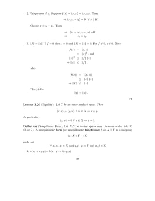 2. Uniqueness of z. Suppose f (x) = x, z1 = x, z2 . Then

                                    ⇒ x, z1 − z2 = 0, ∀ x ∈ H.

       Choose x = z1 − z2 . Then

                                     ⇒    z1 − z2 , z1 − z2 = 0
                                     ⇒             z1 = z2 .

  3.    f = z . If f = 0 then z = 0 and f = z = 0. For f = 0, z = 0. Note

                                         f (z) =           z, z
                                                               2
                                                  =        z       , and
                                              2
                                          z       ≤        f       z
                                       ⇒ z        ≤        f .

       Also

                                         |f (x)| = | x, z |
                                                       ≤       x       z
                                         ⇒ f           ≤       z .

       This yields
                                                  f = z .



Lemma 3.20 (Equality). Let X be an inner product space. Then

                              x, w = y, w ∀ w ∈ X ⇒ x = y.

In particular,
                                 x, w = 0 ∀ w ∈ X ⇒ x = 0.

Deﬁnition (Sesquilinear Form). Let X, Y be vector spaces over the same scalar ﬁeld K
(R or C). A sesquilinear form (or sesquilinear functional) h on X × Y is a mapping

                                         h:X ×Y →K

such that
                       ∀ x, x1 , x2 ∈ X and y, y1 , y2 ∈ Y and α, β ∈ K

  1. h(x1 + x2 , y) = h(x1 , y) + h(x2 , y)

                                                  50
 