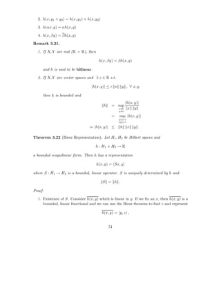 2. h(x, y1 + y2 ) = h(x, y1 ) + h(x, y2 )

  3. h(αx, y) = αh(x, y)

  4. h(x, βy) = βh(x, y)

Remark 3.21.

  1. If X, Y are real (K = R), then

                                          h(x, βy) = βh(x, y)

     and h is said to be bilinear.

  2. If X, Y are vector spaces and ∃ c ∈ R s.t.

                                     |h(x, y)| ≤ c x     y , ∀ x, y

     then h is bounded and
                                                              |h(x, y)|
                                               h    = sup
                                                        x=0     x y
                                                        y=0

                                                    =   sup |h(x, y)|
                                                        x =1
                                                        y =1

                                   ⇒ |h(x, y)| ≤        h      x   y .

Theorem 3.22 (Riesz Representation). Let H1 , H2 be Hilbert spaces and

                                       h : H1 × H2 → K

a bounded sesquilinear form. Then h has a representation

                                        h(x, y) = Sx, y

where S : H1 → H2 is a bounded, linear operator. S is uniquely determined by h and

                                              S = h .

Proof.

  1. Existence of S. Consider h(x, y) which is linear in y. If we ﬁx an x, then h(x, y) is a
     bounded, linear functional and we can use the Riesz theorem to ﬁnd z and represent

                                              h(x, y) = y, z ,


                                                   51
 