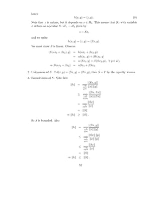 hence
                                        h(x, y) = z, y .                          (8)
  Note that z is unique, but it depends on x ∈ H1 . This means that (8) with variable
  x deﬁnes an operator S : H1 → H2 given by

                                            z = Sx,

  and we write
                                 h(x, y) = z, y = Sx, y .
  We must show S is linear. Observe

                 S(αx1 + βx2 ), y   = h(αx1 + βx2 , y)
                                    = αh(x1 , y) + βh(x2 , y)
                                    = α Sx1 , y + β Sx2 , y , ∀ y ∈ H2
                 ⇒ S(αx1 + βx2 ) = αSx1 + βSx2 .

2. Uniqueness of S. If h(x, y) = Sx, y = T x, y , then S = T by the equality lemma.
3. Boundedness of S. Note ﬁrst
                                                      | Sx, y |
                                    h     = sup
                                                x=0     x y
                                                y=0

                                                       | Sx, Sx |
                                          ≥     sup
                                                 x=0     x Sx
                                                Sx=0

                                                       Sx
                                          = sup
                                                x=0    x
                                          =     S
                               ⇒ h        ≥     S .

  So S is bounded. Also
                                                       | Sx, y |
                                    h      = sup
                                                x=0      x y
                                                y=0

                                                        Sx y
                                           ≤ sup
                                                x=0      x y
                                                y=0

                                                        Sx
                                           ≤ sup
                                                x=0      x
                                           =     S
                                 ⇒ h       ≤     S .

                                           52
 