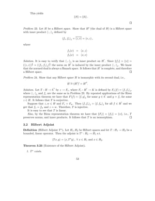 This yields
                                                 S = h .



Problem 23. Let H be a Hilbert space. Show that H ′ (the dual of H) is a Hilbert space
with inner product ·, · 1 deﬁned by

                                 fz , fv   1   = z, v = v, z ,

where

                                     fz (x) =         x, z
                                     fv (x) =         x, v
                                                                     ′
Solution. It is easy to verify that ·, · 1 is an inner product on H . Since fz = z =
         1                 1              ′
( z, z ) 2 = ( fz , fz 1 ) 2 the norm on H is induced by the inner product ·, · 1 . We know
                                                                 ′
that the normed dual is always a Banach space. It follows that H is complete, and therefore
a Hilbert space.

Problem 24. Show that any Hilbert space H is isomorphic with its second dual, i.e.,
                                                      ′
                                     H ∼ (H ′ )′ = H ′ .
                                       =
                         ′′                                  ′
Solution. Let T : H → h by z → Fz , where Fz : H → K is deﬁned by Fz (f ) = f, fz 1 ,
where ·, · 1 and fz are the same as in Problem 23. By repeated applications of the Riesz
                                                                   ′
representation theorem we have that F (f ) = f, g 1 for some g ∈ h and g = fz for some
z ∈ H. It follows that T is surjective.
                                                                                ′
    Suppose that z, w ∈ H and Fz = Fw . Then f, fz 1 = f, fw 1 for all f ∈ H and we
get that fz = fw and z = w. Therefore, T is injective.
    It is easy to see that T is linear.
    Also, by the Riesz representation theorem we have that Fz = fz = z , i.e., T
preserves norms, and inner products. It follows that T is an isomorphism.

3.2     Hilbert Adjoint
Deﬁnition (Hilbert Adjoint T ∗ ). Let H1 , H2 be Hilbert spaces and let T : H1 → H2 be a
bounded, linear operator. Then the adjoint is T ∗ : H2 → H1 s.t.

                         T x, y = x, T ∗ y , ∀ x ∈ H1 and x ∈ H2 .

Theorem 3.23 (Existence of the Hilbert Adjoint).

  1. T ∗ exists.

                                                 53
 