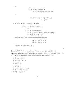 1. ⇒.

                              Q = 0 ⇒ Qx = 0 ∀ x ∈ X
                                      ⇒   Qx, y = 0, y = 0 w, y = 0.

       ⇐.

                                  Qx, y = 0 ∀ x, y ⇒ Qx = 0 ∀ x, y
                                                      ⇒ Q = 0.

  2. Let x, y ∈ X, then v = αx + y ∈ X. Then

                     Qv, v    =   Qx, x = Qy, y = 0
                              ⇒
                          0   =   Q(αx + y), αx + y
                              =   |α|2 Qx, x + Qy, y + α Qx, y + α Qy, x
                              =   α Qx, y + α Qy, x .

       Now, take α = 1 then α = i to obtain the two relations

                                     Qx, y + Qy, x      = 0
                                     Qx, y − Qy, x      = 0.

       Then Qx, y = 0 ⇒ Q = 0 by 1.



Remark 3.25. In the previous lemma, 2 is not necessarily true if X is real.

Theorem 3.26 (Properties of The Hilber Adjoint). Let H1 , H2 be Hilbert spaces. Let
S, T : H1 → H2 be bounded, linear operators and let α be a scalar. Then

  1. T ∗ y, x = y, T x

  2. (S + T )∗ = S ∗ + T ∗

  3. (αT )∗ = αT ∗

  4. (T ∗ )∗ = T
                              2
  5.    T ∗T = T T ∗ = T

  6. T ∗ T = 0 iﬀ T = 0


                                            55
 