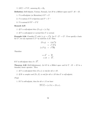 7. (ST )∗ = T ∗ S ∗ , assuming H1 = H2 .

Deﬁnition (Self-Adjoint, Unitary, Normal). Let H be a Hilbert space and T : H → H.

  1. T is self-adjoint (or Hermitian) if T ∗ = T

  2. T is unitary if T is bijection and T ∗ = T −1

  3. T is normal if T T ∗ = T ∗ T

Remark 3.27.

  1. If T is self-adjoint then T x, y = x, T y .

  2. If T is self-adjoint or normal then T is normal.

Example 3.28. Consider Cn with x, y = xT y. Let T : Cn → Cn . If we specify a basis
for Cn , we can represent T, T ∗ by matrices A, B. Then

                                     T x, y    = (Ax)T y
                                               = xT AT y
                                    x, T ∗ y   = xT By.

Therefore

                                      ⇒ AT      = B
                                                     T
                                        ⇒B = A .
                               T
If T is self-adjoint then A = A .

Theorem 3.29 (Self-Adjointness). Let H be a Hilbert space and let T : H → H be a
bounded, linear operator. Then

  1. If T is self-adjoint then T x, x is real for all x ∈ H.

  2. If H is complex and T x, X is real for all x ∈ H then T is self-adjoint.

Proof.

  1. If T is self-adjoint, then for all x ∈ X we have

                                    T x, x = x, T x = T x, x .




                                               56
 