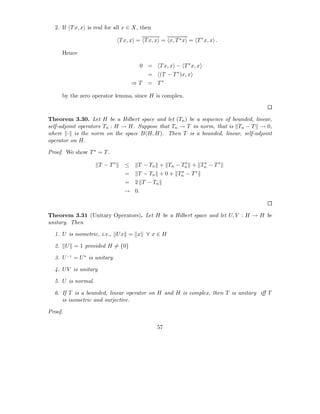 2. If T x, x is real for all x ∈ X, then

                               T x, x = T x, x = x, T ∗ x = T ∗ x, x .

       Hence

                                        0 =     T x, x − T ∗ x, x
                                          =     (T − T ∗ )x, x
                                     ⇒T   = T∗

       by the zero operator lemma, since H is complex.



Theorem 3.30. Let H be a Hilbert space and let (Tn ) be a sequence of bounded, linear,
self-adjoint operators Tn : H → H. Suppose that Tn → T in norm, that is Tn − T → 0,
where · is the norm on the space B(H, H). Then T is a bounded, linear, self-adjoint
operator on H.

Proof. We show T ∗ = T .

                      T − T∗     ≤    T − Tn + Tn − Tn + Tn − T ∗
                                                     ∗    ∗

                                 =    T − Tn + 0 + Tn − T ∗
                                                    ∗

                                 =   2 T − Tn
                                 → 0.



Theorem 3.31 (Unitary Operators). Let H be a Hilbert space and let U, V : H → H be
unitary. Then

  1. U is isometric, i.e., U x = x        ∀x∈H

  2.     U = 1 provided H = {0}

  3. U −1 = U ∗ is unitary

  4. U V is unitary

  5. U is normal.

  6. If T is a bounded, linear operator on H and H is complex, then T is unitary iﬀ T
     is isometric and surjective.

Proof.

                                              57
 