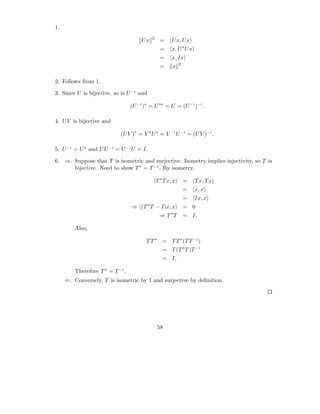 1.
                                              2
                                       Ux           =     U x, U x
                                                    =     x, U ∗ U x
                                                    =     x, Ix
                                                               2
                                                    =     x

2. Follows from 1.

3. Since U is bijective, so is U −1 and

                                  (U −1 )∗ = U ∗∗ = U = (U −1 )−1 .

4. U V is bijective and

                            (U V )∗ = V ∗ U ∗ = V −1 U −1 = (U V )−1 .

5. U −1 = U ∗ and U U −1 = U −1 U = I.

6. ⇒. Suppose that T is isometric and surjective. Isometry implies injectivity, so T is
      bijective. Need to show T ∗ = T −1 . By isometry,

                                                  T ∗ T x, x       =   T x, T x
                                                                   =   x, x
                                                                   =   Ix, x
                                          ∗
                                  ⇒ (T T − I)x, x                  = 0
                                                         ∗
                                                    ⇒T T           = I.

         Also,

                                         T T ∗ = T T ∗ (T T −1 )
                                                     = T (T ∗ T )T −1
                                                     = I.

         Therefore T ∗ = T −1 .
     ⇐. Conversely, T is isometric by 1 and surjective by deﬁnition.




                                                  58
 