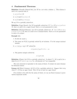4     Fundamental Theorems
Deﬁnition (Partially Ordered Set). Let M be a set with a relation ≤. This relation is
said to be a partial order if

    1. a ≤ a ∀ a ∈ M

    2. a ≤ b and b ≤ a ⇒ a = b

    3. a ≤ b and b ≤ c ⇒ a ≤ c.

We say M is a partially ordered set.

Deﬁnition (Upper Bound). Let M be partially ordered set. If ∃ u ∈ M s.t. x ≤ u ∀ x ∈
M , then u is said to be a upper bound. Such a u is not guaranteed to exist.

Deﬁnition (Maximal Element). Let M be partially ordered set. If ∃ m ∈ M s.t. m ≤
x ⇒ m = x ∀ x ∈ M , then m is said to be a maximal elemtn. Such a m is not guaranteed
to exist or be unique.

Example 4.1.

    1. R with the usual ≤.

    2. The power set P (X) is partially ordered by set inclusion. X is the unique maximal
       element.

    3. x = (xi ), y = (yi ) ∈ Rn ordered by

                                   x ≤ y ⇔ xi ≤ yi ∀ i = 1, . . . , n.

    4. The positive integers ordered by

                                              x ≤ y ⇔ x|n.

Deﬁnition (Chain). Let M be a partially ordered set. A subset C ⊂ M is said to be a
chain if a, b ∈ C ⇒ a ≤ c or c ≤ a. I.e., all elements in C are comparable.

    The next statement is equivalent to the axiom of choice. It retain’s its name (lemma)
for historical reasons.

Lemma 4.2 (Zorn’s Lemma). Let M = ∅ be a partially ordered set. Suppose that every
chain C ⊂ M has an upper bound. Then M has at least one upper bound.

    If we decide to live with the the axiom of choice, we can use Zorn’s Lemma to prove
various important results.

                                                59
 