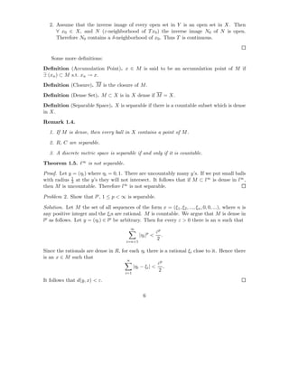 2. Assume that the inverse image of every open set in Y is an open set in X. Then
      ∀ x0 ∈ X, and N (ε-neighborhood of T x0 ) the inverse image N0 of N is open.
      Therefore N0 contains a δ-neighborhood of x0 . Thus T is continuous.



   Some more deﬁnitions:
Deﬁnition (Accumulation Point). x ∈ M is said to be an accumulation point of M if
∃ (xn ) ⊂ M s.t. xn → x.
Deﬁnition (Closure). M is the closure of M .
Deﬁnition (Dense Set). M ⊂ X is in X dense if M = X.
Deﬁnition (Separable Space). X is separable if there is a countable subset which is dense
in X.
Remark 1.4.
  1. If M is dense, then every ball in X contains a point of M .

  2. R, C are separable.

  3. A discrete metric space is separable if and only if it is countable.
Theorem 1.5. ℓ∞ is not separable.
Proof. Let y = (ηi ) where ηi = 0, 1. There are uncountably many y’s. If we put small balls
            1
with radius 3 at the y’s they will not intersect. It follows that if M ⊂ l∞ is dense in l∞ ,
then M is uncountable. Therefore l∞ is not separable.

Problem 2. Show that lp , 1 ≤ p < ∞ is separable.

Solution. Let M the set of all sequences of the form x = (ξ1 , ξ2 , ..., ξn , 0, 0, ...), where n is
any positive integer and the ξi s are rational. M is countable. We argue that M is dense in
lp as follows. Let y = (ηi ) ∈ lp be arbitrary. Then for every ε > 0 there is an n such that
                                           ∞
                                                            εp
                                                 |ηi |p <      .
                                                            2
                                         i=n+1

Since the rationals are dense in R, for each ηi there is a rational ξi close to it. Hence there
is an x ∈ M such that
                                       n
                                                     εp
                                         |ηi − ξi | < .
                                                     2
                                        i=1

It follows that d(y, x) < ε.

                                                   6
 