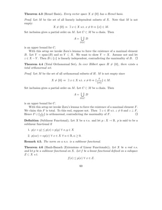 Theorem 4.3 (Hemel Basis). Every vector space X = {0} has a Hemel basis.

Proof. Let M be the set of all linearly independent subsets of X. Note that M is not
empty:
                    X = {0} ⇒ ∃ x ∈ X s.t. x = 0 ⇒ {x} ∈ M.
Set inclusion gives a partial order on M . Let C ⊂ M be a chain. Then

                                         A=         D
                                              D∈C

is an upper bound for C.
    With this setup we invoke Zorn’s lemma to force the existence of a maximal element
B. Let Y = span (B) and so Y ⊂ X. We want to show Y = X. Assume not and let
z ∈ X − Y . Then B ∪ {z} is linearly independent, contradicting the maximality of B.

Theorem 4.4 (Total Orthonormal Set). In ever Hilbert space H = {0}, there exists a
total orthonormal set.

Proof. Let M be the set of all orthonormal subsets of H. M is not empty since
                                                           x
                     X = {0} ⇒ ∃ x ∈ X s.t. x = 0 ⇒ {        } ∈ M.
                                                           x
Set inclusion gives a partial order on M . Let C ⊂ M be a chain. Then

                                         A=         D
                                              D∈C

is an upper bound for C.
    With this setup we invoke Zorn’s lemma to force the existence of a maximal element F .
We claim this F is total. To this end, suppose not. Then ∃ z ∈ H s.t. z = 0 and z ⊥ F .
              z
Hence F ∪ { z } is orthonormal, contradicting the maximality of F .

Deﬁnition (Sublinear Functional). Let X be a v.s. and let p : X → R. p is said to be a
sublinear functional if
  1. p(x + y) ≤ p(x) + p(y) ∀ x, y ∈ X

  2. p(αx) = αp(x) ∀ x ∈ X ∀ α ∈ R, α ≥ 0.

Remark 4.5. The norm on a n.s. is a sublinear functional.
Theorem 4.6 (Hanh-Banach (Extensions of Linear Functionals)). Let X be a real v.s.
and let p be a sublinear functional on X. Let f be a linear functional deﬁned on a subspace
Z ⊂ X s.t.
                                    f (x) ≤ p(x) ∀ x ∈ Z.

                                              60
 