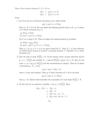 ˆ
Then f has a linear extension f : Z → X s.t.
                                    ˆ
                                    f (x) ≤ p(x) ∀ x ∈ X
                                    ˆ
                                    f (x) = f (x) ∀ x ∈ Z.
Proof.
  1. Let E be the set of all linear extensions g of f which satisfy
                                        g(x) ≤ p(x) ∀ x ∈ D (g) .
     Then f ∈ E ⇒ E = ∅. We now deﬁne the following partial order on E: g ≤ h means
     h is a linear extension of g, i.e.
         (a) D (g) ⊂ D (h)
         (b) h(x) = g(x) ∀ x ∈ D (g).
     Let C be a chain in M . Then we deﬁne the maximal element g as follows
                                                               ˆ
         (a) D (ˆ) = g∈C D (g)
                 g
         (b) g (x) = g(x) ∀ g ∈ C s.t. x ∈ D (g).
             ˆ
     Then g ≤ g ∀ g ∈ C ⇒ g is an upper bound for C. Since C ⊂ E was arbitrary,
                ˆ            ˆ
                                                         ˆ             ˆ
     we invoke Zorn’s lemma to produce a maximal element f . Therefore f is a linear
     extension of f .
                           ˆ
  2. Now we want to show D f = X. In the manner above, assume otherwise and let
                ˆ                              ˆ
     y1 ∈ x − D f and consider Y1 = span ({) D f ∪ {y1 }}. If x ∈ Y1 then we can
                                ˆ
     write x = y + αy1 , y ∈ D f (and this representation is unique). Then let us deﬁne
     a functional g1 : Y1 → R as
                                                        ˆ
                                        g1 (y + αy1 ) = f (y) + αc
     where c is any real constant. Then g1 is linear extension of f . If we can show
                                      g1 (x) ≤ p(x) ∀ x ∈ D (g1 )
                                                           ˆ             ˆ
     then g1 ∈ E, which would contradict the maximality of f and imply D f = X.

                                                              ˆ
  3. To this end, let us construct a suitable c. Let y, z ∈ D f . Then

                              ˆ       ˆ       ˆ
                              f (y) − f (z) = f (y − z)
                                              ≤ p(y − z)
                                              = p(y + y1 − y1 − z)
                                              ≤ p(y + y1 ) + p(−y1 − z)

                                                61
 