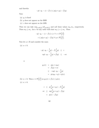and therefor
                                     ˆ                    ˆ
                       −p(−y1 − z) − f (z) ≤ p(y + y1 ) − f (y).
Note

 (a) y1 is ﬁxed
(b) y does not appear on the RHS
 (c) z does not appear on the LHS.

Then we can take supz∈D(f ) , inf y∈D(f ) and call these values m0 , m1 , respectively.
                          ˆ           ˆ
Then m0 ≤ m1 . Let c be any value such that m0 ≤ c ≤ m1 . Then

                                    ˆ                 ˆ
                      −p(−y1 − z) − f (z) ≤ c ∀ z ∈ D f
                                          ˆ             ˆ
                         c ≤ p(y + y1 ) − f (y) ∀ y ∈ D f .

Now let α ∈ R and consider the cases

 (a) α < 0.
                                     1      ˆ 1
                            −p(−y1 −   y) − f ( y) ≤ c
                                     α         α
                                       1       ˆ
                              αp(−y1 − y) + f (y) ≤ −αc
                                       α


       ⇒

                              g1 (x) = g(y + αy1 )
                                       ˆ
                                     = f (y) + αc
                                                    1
                                      ≤ −αp(−y1 −     y)
                                                    α
                                      = p(αy1 + y) = p(x).

                      ˆ             ˆ
(b) α = 0. Then x ∈ D f so g1 (x) = f (x) ≤ p(x).
 (c) α > 0.
                                      1           ˆ 1
                                c ≤ p( y + y1 ) − f ( y)
                                      α              α
                                        1            ˆ
                               αc ≤ αp( y + y1 ) − f (y)
                                        α
                                           ˆ
                                  = p(x) − f (y)


                                       62
 