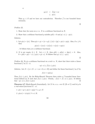 ⇒
                                                  ˆ
                                         g1 (x) = f (y) + αc
                                                  ≤ p(x).

                                                          ˆ
     Then g1 ∈ E and we have our contradiction. Therefore f is our bounded linear
     extension.



Problem 25.

  1. Show that the norm on a v.s. X is a sublinear functional on X.

  2. Show that a sublinear functional p satisﬁes p(0) = 0 and p(−x) ≥ −p(x).

Solution.

  1. Let p(x) = x . Then p(x + y) = x + y ≤ x + y = p(x) + p(y). Also, if α ≥ 0,
     then
                        p(αx) = αx = |α| x = α x = αp(x)
     . It follows that p is a sublinear functional.

  2. X is not empty, 0 ∈ X. Let x ∈ X, then p(0) = p(0x) = 0p(x) = 0. Also,
     0 = p(0) = p(x − x) ≤ p(x) + p(−x). It follows that p(−x) ≥ −p(x).



Problem 26. If p is a sublinear functional on a real v.s. X, show that there exists a linear
           ˆ
functional f on X s.t.
                                             ˆ
                                  −p(−x) ≤ f (x) ≤ p(x).

Solution. Let Z = {x ∈ X : x = αx + 0, α ∈ R} and deﬁne the linear functional f on Z by

                                      f (x) = αp(x0 ).
                                                               ˆ
Then f (x) ≤ p(x). By the Hahn-Banach Theorem there exists a f bounded linear func-
                             ˆ(x) ≤ p(x). Clearly, −f (x) = f (−x) ≤ p(x). It follows
tional deﬁned on X such that f                      ˆ       ˆ
               ˆ
that −p(−x) ≤ f (x) ≤ p(x).

Theorem 4.7 (Hanh-Banach Generalized). Let X be a v.s. over K (R or C) and let p be
a real-valued functional X s.t.

  1. p(x + y) ≤ p(x) + p(y) ∀ x, y ∈ X

  2. p(αx) = |α| p(x) ∀ α ∈ K.

                                             63
 