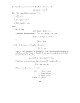 Let Z ⊂ X be a subspace and let f : Z → K be a functional s.t.

                                   |f (x)| ≤ p(x) ∀ x ∈ Z.
                                      ˆ
Then f has a bounded linear extension f s.t.
       ˆ
  1. D f = X

     ˆ
  2. f (x) = f (x) ∀ x ∈ Z

     ˆ
  3. f (x) ≤ p(x) ∀ x ∈ X.

Proof.

  1. K = R. Then
                                  |f (x)| ≤ p(x) ⇒ f (x) ≤ p(x).
                                    ˆ      ˆ
     Then by the previous theorem ∃ f s.t. f (x) ≤ p(x) ∀ x ∈ X. Also,
                                  ˆ       ˆ
                                 −f (x) = f (−x) ≤ p(−x) = p(x)

     so
                                           ˆ
                                           f (x) ≤ p(x).

  2. K = C. X complex ⇒Z complex ⇒f complex ⇒

                                           f = f1 + if2

     where f1 , f2 are real-valued. We introduce Xr , Zr the v.s.’s obtained by restricting K
     to R. Now note that f linear on Z and f1 , f2 real-valued means f1 , f2 are real-valued
     linear functionals on Zr . Also,

                             f1 (x) ≤ |f (x)| ⇒ f1 (x) ≤ p(x) ∀ x ∈ Zr .
                                     ˆ
     Then by the previous theorems ∃ f1 extension of f1 from Zr to Xr s.t.
                                      ˆ
                                      f1 (x) ≤ p(x) ∀ x ∈ Xr .

     Going back to Z, we observe ∀ x ∈ Z

                                     if (x) = i [f1 (x) + if2 (x)]
                                            = f1 (ix) + if2 (ix)
                                            = −f2 (x) + if1 (x)
                                 ⇒ f2 (x) = −f1 (ix)

                                              64
 