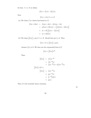 So then ∀ x ∈ X we deﬁne
                               ˆ       ˆ         ˆ
                               f (x) = f1 (x) − if1 (ix).

Note
                                ˆ
                                f (x) = f (x) ∀ x ∈ Z.
             ˆ
(a) We claim f is a linear functional on X.
                 ˆ               ˆ                 ˆ
                 f ((a + ib)x) = f1 (ax + ibx) − if1 (iax − bx)
                                   ˆ        ˆ             ˆ         ˆ
                               = af1 (x) + bf1 (ix) − i af1 (ix) − bf1 (x)
                                          ˆ         ˆ
                               = (a + ib) f1 (x) − if1 (ix)
                                         ˆ
                               = (a + ib)f (x)

             ˆ
(b) We claim f (x) ≤ p(x) ∀ x ∈ X. Recall that p(x) ≥ 0. Then

                                ˆ           ˆ
                                f (x) = 0 ⇒ f (x) ≤ p(x).

              ˆ                                              ˆ
       Assume f (x) = 0. We then use the exponential form of f

                                     ˆ       ˆ
                                     f (x) = f (x) eiθ .

       Then
                                 ˆ
                                 f (x)      ˆ
                                          = f (x)e−iθ
                                            ˆ
                                          = f (e−iθ x)
                                            ˆ              ˆ
                                          = f1 (e−iθ x) + if1 (ie−iθ x)
                         ˆ
                         f (x) ∈ R ⇒
                                 ˆ
                                 f (x)      ˆ
                                          = f1 (e−iθ x)
                                          ≤ p(e−iθ x)
                                          =    e−iθ p(x)
                                          = p(x)

     ˆ
Then f is the bounded, linear extension.




                                         65
 