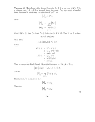 Theorem 4.8 (Hanh-Banach (for Normed Spaces)). Let X be a n.s. and let Z ⊂ X be
a subspace. Let f : Z → K be a bounded, linear functional. Then there exists a bounded,
                  ˆ
linear functional f which is an extension from Z to X s.t.
                                             ˆ
                                             f           = f     Z
                                                 X

where
                                     ˆ
                                     f           =           ˆ
                                                         sup f (x)
                                         X               x∈X
                                                         x =1

                                     f   Z       =       sup |f (x)| .
                                                         x∈Z
                                                         x =1


                                 ˆ
Proof. If Z = {0} then f = 0 and f = 0. Otherwise, let Z = {0}. Then ∀ x ∈ Z we have
                                        |f (x)| ≤ f          Z    x .
Then deﬁne
                                 p(x) ≤ f            Z   x       ∀ x ∈ X.
Notice
                              p(x + y) =                 f   Z   x+y
                                             ≤           f   Z   ( x + y
                                             = p(x) + p(y)
                                 p(αx) =                 f   Z   αx
                                             = |α| f              Z      x
                                             = |α| p(x).
                                                          ˆ
Then we can use the Hanh-Banach (Generalized) theorem ⇒ ∃ f : X → K s.t.
                             ˆ
                             f (x) ≤ p(x) = f                    x       ∀ x ∈ X.
                                                             Z

And so
                                 ˆ
                                 f             ˆ
                                         = sup f (x) ≤ f                         .
                                                                             Z
                                     X       x∈X
                                             x =1

               ˆ
Finally, since f is an extension of f
                                             ˆ
                                             f       ≤ f             .
                                                                 Z
                                                 X

Therefore,
                                             ˆ
                                             f       = f             .
                                                                 Z
                                                 X




                                                     66
 