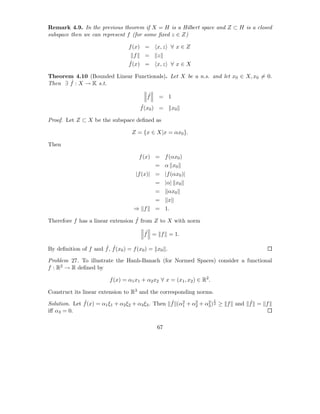Remark 4.9. In the previous theorem if X = H is a Hilbert space and Z ⊂ H is a closed
subspace then we can represent f (for some ﬁxed z ∈ Z)

                                 f (x) =      x, z ∀ x ∈ Z
                                   f  =       z
                                 ˆ(x) =
                                 f            x, z ∀ x ∈ X

Theorem 4.10 (Bounded Linear Functionals). Let X be a n.s. and let x0 ∈ X, x0 = 0.
       ˆ
Then ∃ f : X → K s.t.

                                         ˆ
                                         f    = 1
                                      ˆ
                                      f (x0 ) =          x0

Proof. Let Z ⊂ X be the subspace deﬁned as

                                   Z = {x ∈ X|x = αx0 }.

Then

                                      f (x) = f (αx0 )
                                             = α x0
                                    |f (x)| = |f (αx0 )|
                                             = |α| x0
                                             =       αx0
                                             =       x
                                   ⇒ f       = 1.
                                   ˆ
Therefore f has a linear extension f from Z to X with norm

                                        ˆ
                                        f = f = 1.

                      ˆ ˆ
By deﬁnition of f and f , f (x0 ) = f (x0 ) = x0 .

Problem 27. To illustrate the Hanh-Banach (for Normed Spaces) consider a functional
f : R2 → R deﬁned by

                         f (x) = α1 x1 + α2 x2 ∀ x = (x1 , x2 ) ∈ R2 .

Construct its linear extension to R3 and the corresponding norms.
                                                                     1
              ˆ                                    ˆ 2                         ˆ
Solution. Let f (x) = α1 ξ1 + α2 ξ2 + α3 ξ3 . Then f (α1 + α2 + α2 ) 2 ≥ f and f = f
                                                            2    3
iﬀ α3 = 0.

                                              67
 