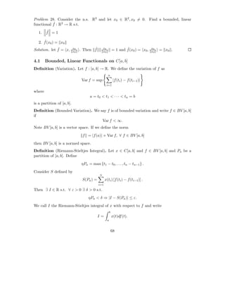 Problem 28. Consider the n.s. R2 and let x0 ∈ R2 , x0 = 0. Find a bounded, linear
           ˆ
functional f : R2 → R s.t.

   1.   ˆ
        f =1

      ˆ
   2. f (x0 ) = x0
              ˆ
Solution. let f = x,        x0          ˆ
                                 . Then f        x0                   ˆ
                                                              = 1 and f (x0 ) = x0 ,   x0
                                                                                            = x0 .
                            x0                   x0                                    x0


4.1     Bounded, Linear Functionals on C[a, b]
Deﬁnition (Variation). Let f : [a, b] → R. We deﬁne the variation of f as
                                                      n
                                 Var f = sup                   |f (ti ) − f (ti−1 )|
                                                      i=1

where
                                      a = t0 < t1 < · · · < tn = b
is a partition of [a, b].
Deﬁnition (Bounded Variation). We say f is of bounded variation and write f ∈ BV [a, b]
if
                                   Var f < ∞.
Note BV [a, b] is a vector space. If we deﬁne the norm
                                  f = |f (a)| + Var f, ∀ f ∈ BV [a, b]
then BV [a, b] is a normed space.
Deﬁnition (Riemann-Stieltjes Integral). Let x ∈ C[a, b] and f ∈ BV [a, b] and Pn be a
partition of [a, b]. Deﬁne
                                 ηPn = max {t1 − t0 , . . . , tn − tn−1 } .
Consider S deﬁned by
                                             n
                                  S(Pn ) =         x(ti ) [f (ti ) − f (ti−1 )] .
                                             i=1
Then ∃ I ∈ R s.t. ∀ ε > 0 ∃ δ > 0 s.t.
                                     ηPn < δ ⇒ |I − S(Pn )| ≤ ε.
We call I the Riemann-Stieltjes integral of x with respect to f and write
                                                          b
                                             I=               x(t)df (t).
                                                      a


                                                              68
 