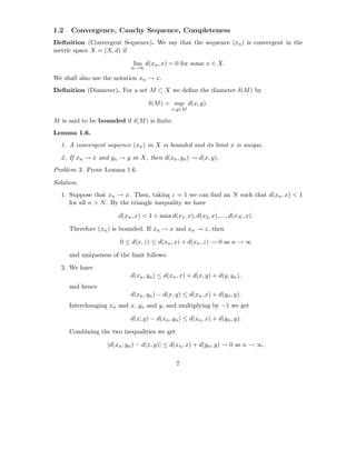 1.2   Convergence, Cauchy Sequence, Completeness
Deﬁnition (Convergent Sequence). We say that the sequence (xn ) is convergent in the
metric space X = (X, d) if

                              lim d(xn , x) = 0 for some x ∈ X.
                             n→∞

We shall also use the notation xn → x.
Deﬁnition (Diameter). For a set M ⊂ X we deﬁne the diameter δ(M ) by

                                    δ(M ) = sup d(x, y).
                                              x,y∈M

M is said to be bounded if δ(M ) is ﬁnite.
Lemma 1.6.
  1. A convergent sequence (xn ) in X is bounded and its limit x is unique.

  2. If xn → x and yn → y in X, then d(xn , yn ) → d(x, y).
Problem 3. Prove Lemma 1.6.

Solution.
  1. Suppose that xn → x. Then, taking ε = 1 we can ﬁnd an N such that d(xn , x) < 1
     for all n > N . By the triangle inequality we have

                        d(xn , x) < 1 + max d(x1 , x), d(x2 , x), ..., d(xN , x).

      Therefore (xn ) is bounded. If xn → x and xn → z, then

                        0 ≤ d(x, z) ≤ d(xn , x) + d(xn , z) → 0 as n → ∞

      and uniqueness of the limit follows.

  2. We have
                             d(xn , yn ) ≤ d(xn , x) + d(x, y) + d(y, yn ),
      and hence
                             d(xn , yn ) − d(x, y) ≤ d(xn , x) + d(yn , y).
      Interchanging xn and x, yn and y, and multiplying by −1 we get

                             d(x, y) − d(xn , yn ) ≤ d(xn , x) + d(yn , y).

      Combining the two inequalities we get

                    |d(xn , yn ) − d(x, y)| ≤ d(xn , x) + d(yn , y) → 0 as n → ∞.

                                                7
 
