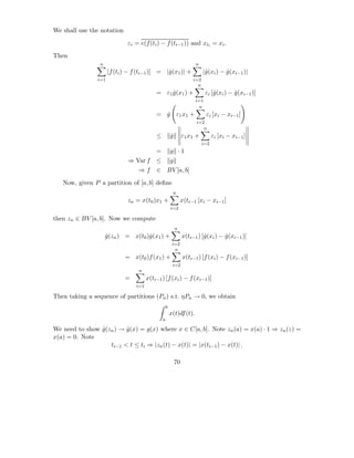 We shall use the notation

                              εi = e(f (ti ) − f (ti−1 )) and xti = xi .

Then
                 n                                                    n
                      [f (ti ) − f (ti−1 )] = |ˆ(x1 )| +
                                               g                           |ˆ(xi ) − g (xi−1 )|
                                                                            g        ˆ
                i=1                                                  i=2
                                                                       n
                                           = ε1 g (x1 ) +
                                                ˆ                           εi [ˆ(xi ) − g (xi−1 )]
                                                                                g        ˆ
                                                                      i=1
                                                                        n
                                           = g ε1 x1 +
                                             ˆ                              εi [xi − xi−1 ]
                                                                      i=2
                                                                         n
                                           ≤           g
                                                       ˆ        ε1 x1 +          εi [xi − xi−1 ]
                                                                           i=2
                                           =           g ·1
                              ⇒ Var f      ≤           g
                                  ⇒f       ∈ BV [a, b]

   Now, given P a partition of [a, b] deﬁne
                                                        n
                              zn = x(t0 )x1 +                  x(ti−1 [xi − xi−1 ]
                                                       i=2

then zn ∈ BV [a, b]. Now we compute
                                                           n
                     g(zn ) = x(t0 )ˆ(x1 ) +
                     ˆ              g                           x(ti−1 ) [ˆ(xi ) − g (xi−1 )]
                                                                          g        ˆ
                                                        i=2
                                                         n
                             = x(t0 )f (x1 ) +                  x(ti−1 ) [f (xi ) − f (xi−1 )]
                                                        i=2
                                  n
                             =         x(ti−1 ) [f (xi ) − f (xi−1 )]
                                 i=1

Then taking a sequence of partitions (Pn ) s.t. ηPn → 0, we obtain
                                                   b
                                                       x(t)df (t).
                                               a

We need to show g(zn ) → g (x) = g(x) where x ∈ C[a, b]. Note zn (a) = x(a) · 1 ⇒ zn (z) =
                ˆ        ˆ
x(a) = 0. Note
                   ti−1 < t ≤ ti ⇒ |zn (t) − x(t)| = |x(ti−1 ) − x(t)| .

                                                           70
 