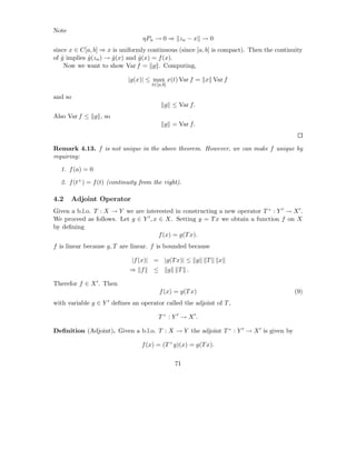 Note
                                 ηPn → 0 ⇒ zn − x → 0
since x ∈ C[a, b] ⇒ x is uniformly continuous (since [a, b] is compact). Then the continuity
of g implies g (zn ) → g (x) and g (x) = f (x).
   ˆ         ˆ         ˆ         ˆ
    Now we want to show Var f = g . Computing,

                            |g(x)| ≤ max x(t) Var f = x Var f
                                     t∈[a,b]

and so
                                           g ≤ Var f.
Also Var f ≤ g , so
                                           g = Var f.


Remark 4.13. f is not unique in the above theorem. However, we can make f unique by
requiring:

  1. f (a) = 0

  2. f (t+ ) = f (t) (continuity from the right).

4.2    Adjoint Operator
Given a b.l.o. T : X → Y we are interested in constructing a new operator T × : Y ′ → X ′ .
We proceed as follows. Let g ∈ Y ′ , x ∈ X. Setting y = T x we obtain a function f on X
by deﬁning
                                       f (x) = g(T x).
f is linear because g, T are linear. f is bounded because

                             |f (x)| = |g(T x)| ≤ g        T    x
                            ⇒ f       ≤        g    T .

Therefor f ∈ X ′ . Then
                                          f (x) = g(T x)                                 (9)
with variable g ∈ Y ′ deﬁnes an operator called the adjoint of T ,

                                        T × : Y ′ → X ′.

Deﬁnition (Adjoint). Given a b.l.o. T : X → Y the adjoint T × : Y ′ → X ′ is given by

                                 f (x) = (T × g)(x) = g(T x).

                                                   71
 