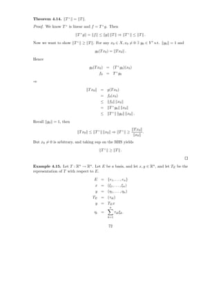 Theorem 4.14. T × = T .
Proof. We know T × is linear and f = T × g. Then

                         T ×g = f ≤ g               T ⇒ T× ≤ T .

Now we want to show T × ≥ T . For any x0 ∈ X, x0 = 0 ∃ g0 ∈ Y ′ s.t. g0 = 1 and

                                      g0 (T x0 ) = T x0 .

Hence

                               g0 (T x0 ) = (T × g0 )(x0 )
                                        f0 = T × g0

⇒

                               T x0      = g(T x0 )
                                         = f0 (x0 )
                                         ≤     f0       x0
                                                    ×
                                         =     T g0          x0
                                                    ×
                                         ≤     T        g0        x0 .

Recall g0 = 1, then
                                                                     T x0
                          T x0 ≤ T ×         x0 ⇒ T × ≥                   .
                                                                      x0
But x0 = 0 is arbitrary, and taking sup on the RHS yields

                                          T× ≥ T .



Example 4.15. Let T : Rn → Rn . Let E be a basis, and let x, y ∈ Rn , and let TE be the
representation of T with respect to E.

                                  E = {e1 , . . . , en }
                                      x = (ξ1 , . . . , ξn )
                                      y = (η1 , . . . , ηn )
                                 TE = (τik )
                                      y = TE x
                                                n
                                  ηi =              τik ξk .
                                              k=1


                                               72
 
