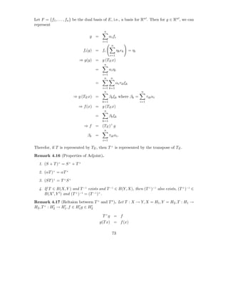 Let F = {f1 , . . . , fn } be the dual basis of E, i.e., a basis for Rn′ . Then for g ∈ Rn′ , we can
represent
                                            n
                                  g =            αi fi
                                           i=1
                                                   n
                              fi (y) = fi                ηk ek     = ηi
                                                 i=1
                            ⇒ g(y) = g (TE x)
                                            n
                                      =          αi ηi
                                           i=1
                                            n     n
                                      =                αi τik ξk
                                           i=1 k=1
                                            n                             n
                        ⇒ g (TE x) =             βk ξk where βk =               τik αi
                                           k=1                            i=1
                           ⇒ f (x) = g (TE x)
                                            n
                                      =          βk ξk
                                           k=1
                               ⇒f     = (TE )× g
                                            n
                                 βk =            τik αi .
                                           i=1

Therefor, if T is represented by TE , then T × is represented by the transpose of TE .

Remark 4.16 (Properties of Adjoint).

  1. (S + T )× = S × + T ×

  2. (αT )× = αT ×

  3. (ST )× = T × S ×

  4. If T ∈ B(X, Y ) and T −1 exists and T −1 ∈ B(Y, X), then (T × )−1 also exists, (T × )−1 ∈
     B(X ′ , Y ′ ) and (T × )−1 = (T −1 )× .

Remark 4.17 (Reltaion between T × and T ∗ ). Let T : X → Y, X = H1 , Y = H2 , T : H1 →
            ′    ′        ′      ′
H2 , T × : H2 → H1 , f ∈ H1 g ∈ H2

                                           T ×g = f
                                          g(T x) = f (x)

                                                   73
 