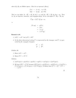 where H1 , H2 are Hilbert spaces. Then let us represnet (Riesz)

                                   f (x) =       x, x0 , x0 ∈ H1
                                   g(y) =        y, y0 , y0 ∈ H2 .
                              ′                                 ′
Then we can deﬁne A1 : H1 → H1 by A1 f = x0 and A2 : H2 → H2 by A2 g = y0 . Then
A1 , A2 are bijective, isometric, and conjugate-linear. So we can deﬁne T ∗ : H2 → H1 by

                                    T ∗ y0 = A1 T × A−1 y0 = x0 .
                                                     2

⇒

                                       T x, y0    = g(T x)
                                                  = f (x)
                                                  =    x, x0
                                                  =    x, T ∗ y0

Remark 4.18.

    1. (αT )× = αT × but (αT )∗ = αT ∗

    2. In the ﬁnite dimensional setting T ∗ is represented as the transpose and T ∗ is repre-
       sented by the conjugate transpose:

                                                 T× = TT
                                                            T
                                                 T∗ = T .

Problem 29.

    1. Show (αT )× = αT × .

    2. Show (T n )× = (T × )n .

Solution.

    1. ((αT )x g)(x) = g((αT )x) = g(αT x) = αg(T x) = α(tx g)(x) = ((αT x )g)(x).

    2. We have (ST )x = T x S x because ((ST )x g)(x) = g((ST )(x)) = g(S(T (x))) = (sx g)(T x) =
       T x ((S x g)(x)) = (T x (S x g))(x) = ((T x S x )g)(x). It follows that (T n )x = (T n−1 )x T x =
       · · · = (tx )n .




                                                  74
 