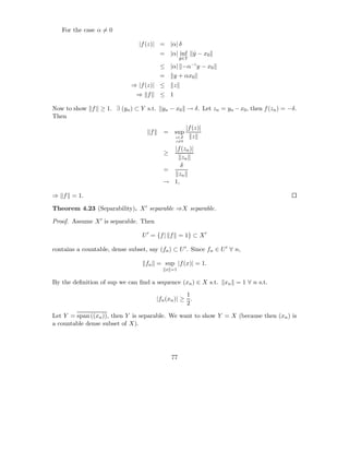 For the case α = 0

                                 |f (z)| = |α| δ
                                           = |α| inf y − x0
                                                     ˆ
                                                      y ∈Y
                                                      ˆ
                                           ≤ |α| −α−1 y − x0
                                           =     y + αx0
                              ⇒ |f (z)| ≤        z
                                ⇒ f        ≤ 1

Now to show f ≥ 1. ∃ (yn ) ⊂ Y s.t. yn − x0 → δ. Let zn = yn − x0 , then f (zn ) = −δ.
Then
                                                         |f (z)|
                                      f     =     sup
                                                  z∈Z       z
                                                  z=0

                                              |f (zn )|
                                            ≥
                                                 zn
                                                 δ
                                            =
                                               zn
                                            → 1,

⇒ f = 1.

Theorem 4.23 (Separability). X ′ separable ⇒X separable.

Proof. Assume X ′ is separable. Then

                                  U ′ = {f | f = 1} ⊂ X ′

contains a countable, dense subset, say (fn ) ⊂ U ′ . Since fn ∈ U ′ ∀ n,

                                    fn = sup |f (x)| = 1.
                                               x =1

By the deﬁnition of sup we can ﬁnd a sequence (xn ) ∈ X s.t.       xn = 1 ∀ n s.t.
                                                      1
                                          |fn (xn )| ≥ .
                                                      2

Let Y = span ((xn )), then Y is separable. We want to show Y = X (because then (xn ) is
a countable dense subset of X).




                                                 77
 