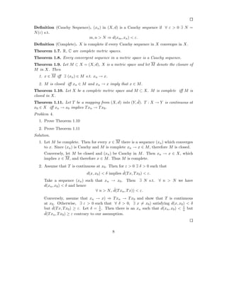 Deﬁnition (Cauchy Sequence). (xn ) in (X, d) is a Cauchy sequence if ∀ ε > 0 ∃ N =
N (ε) s.t.
                           m, n > N ⇒ d(xm , xn ) < ε.
Deﬁnition (Complete). X is complete if every Cauchy sequence in X converges in X.
Theorem 1.7. R, C are complete metric spaces.
Theorem 1.8. Every convergent sequence in a metric space is a Cauchy sequence.
Theorem 1.9. Let M ⊂ X = (X, d), X is a metric space and let M denote the closure of
M in X. Then
  1. x ∈ M iﬀ ∃ (xn ) ∈ M s.t. xn → x.
  2. M is closed iﬀ xn ∈ M and xn → x imply that x ∈ M .
Theorem 1.10. Let X be a complete metric space and M ⊂ X. M is complete iﬀ M is
closed in X.
                                                      ˜
Theorem 1.11. Let T be a mapping from (X, d) into (Y, d). T : X → Y is continuous at
x0 ∈ X iﬀ xn → x0 implies T xn → T x0 .
Problem 4.
  1. Prove Theorem 1.10
  2. Prove Theorem 1.11
Solution.
  1. Let M be complete. Then for every x ∈ M there is a sequence (xn ) which converges
     to x. Since (xn ) is Cauchy and M is complete xn → x ∈ M , therefore M is closed.
     Conversely, let M be closed and (xn ) be Cauchy in M . Then xn → x ∈ X, which
     implies x ∈ M , and therefore x ∈ M . Thus M is complete.
  2. Assume that T is continuous at x0 . Then for ε > 0 ∃ δ > 0 such that
                                                   ˜
                             d(x, x0 ) < δ implies d(T x, T x0 ) < ε.
     Take a sequence (xn ) such that xn → x0 . Then ∃ N s.t. ∀ n > N we have
     d(xn , x0 ) < δ and hence
                                          ˜
                                ∀ n > N , d(T xn , T x)) < ε.
     Conversely, assume that xn → x) ⇒ T xn → T x0 and show that T is continuous
     at x0 . Otherwise, ∃ ε > 0 such that ∀ δ > 0, ∃ x = x0 ) satisfying d(x, x0 ) < δ
          ˜                            1                                            1
     but d(T x, T x0 ) ≥ ε. Let δ = n . Then there is an xn such that d(xn , x0 ) < n but
     ˜
     d(T xn , T x0 ) ≥ ε contrary to our assumption.



                                             8
 