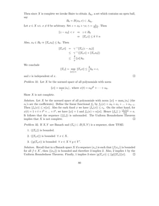 Then since X is complete we invoke Baire to obtain Ak0 , a set which contains an open ball,
say
                                 B0 = B(x0 , v) ⊂ Ak0 .
                                                              v
Let x ∈ X s.t. x = 0 be arbitrary. Set z = x0 + γx, γ =     2 x   . Then

                              z − x0 < r ⇒ z ∈ B 0
                                               ⇒    Tn z ≤ k ∀ n

Also, x0 ∈ B0 ⇒ Tn x0 ≤ k0 . Then

                              Tn x    = γ −1 Tn (z − x0 )
                                      ≤ γ −1 ( Tn z + Tn x0 )
                                        4
                                      ≤     x k0 .
                                        v
We conclude
                                                        4
                                Tn = sup       Tn x ≤     k0 = c,
                                        x =1            v
and c is independent of x.

Problem 31. Let X be the normed space of all polynomials with norm

                        x = max |αi | , where x(t) = αk tk + · · · + α0 .
                               i

Show X is not complete.

Solution. Let X be the normed space of all polynomials with norm x = maxi |αi | (the
αi ’s are the coeﬃcients). Deﬁne the linear functional fn by fn (x) = α0 + α1 + ... + αn−1 .
Then |fn (x)| ≤ n x . Also for each ﬁxed x we have |fn (x)| ≤ cx . On the other hand, for
x(t) = 1 + t + t2 + ... + tn , we have x = 1 and fn (x) = n x . Hence fn ≥ |fnx = n.
                                                                                   (x)|

It follows that the sequence ( fn ) is unbounded. The Uniform Boundedness Theorem
implies that X is not complete.

Problem 32. If X, Y are Banach and (Tn ) ⊂ B(X, Y ) is a sequence, show TFAE:
  1. ( Tn ) is bounded.

  2. ( Tn x ) is bounded ∀ x ∈ X.

  3. (|g(Tn x)| is bounded ∀ x ∈ X ∀ g ∈ Y ′ .
Solution. Recall that in a Banach space X if a sequence (xn ) is such that (f (xn )) is bounded
             ′
for all f ∈ X , then ( xn ) is bounded and therefore 3 implies 2. Also, 2 implies 1 by the
Uniform Boundedness Theorem. Finally, 1 implies 3 since |g(Tn x)| ≤ g Tn x .

                                               80
 