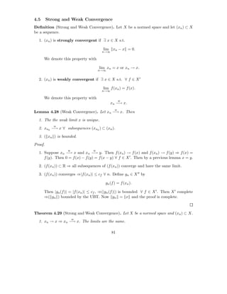 4.5      Strong and Weak Convergence
Deﬁnition (Strong and Weak Convergence). Let X be a normed space and let (xn ) ⊂ X
be a sequence.

  1. (xn ) is strongly convergent if ∃ x ∈ X s.t.

                                        lim xn − x = 0.
                                       n→∞

      We denote this property with

                                      lim xn = x or xn → x.
                                      n→∞


  2. (xn ) is weakly convergent if ∃ x ∈ X s.t. ∀ f ∈ X ′

                                        lim f (xn ) = f (x).
                                       n→∞

      We denote this property with
                                                   w
                                             xn −→ x.
                                               w
Lemma 4.28 (Weak Convergence). Let xn −→ x. Then

  1. The the weak limit x is unique.
            w
  2. xnk −→ x ∀ subsequences (xnk ) ⊂ (xn ).

  3. ( xn ) is bounded.

Proof.
                   w              w
  1. Suppose xn −→ x and xn −→ y. Then f (xn ) → f (x) and f (xn ) → f (y) ⇒ f (x) =
     f (y). Then 0 = f (x) − f (y) = f (x − y) ∀ f ∈ X ′ . Then by a previous lemma x = y.

  2. (f (xn )) ⊂ R ⇒ all subsequences of (f (xn )) converge and have the same limit.

  3. (f (xn )) converges ⇒|f (xn )| ≤ cf ∀ n. Deﬁne gn ∈ X ′′ by

                                         gn (f ) = f (xn ).

      Then |gn (f )| = |f (xn )| ≤ cf , ⇒(|gn (f )|) is bounded ∀ f ∈ X ′ . Then X ′ complete
      ⇒( gn ) bounded by the UBT. Now gn = x and the proof is complete.



Theorem 4.29 (Strong and Weak Convergence). Let X be a normed space and (xn ) ⊂ X.
                       w
  1. xn → x ⇒ xn −→ x. The limits are the same.

                                             81
 