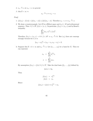w
  2. xn −→ x ⇒ xn → x in general.

  3. dim X < ∞ ⇒
                                                   w
                                         xn −→ x ⇒ xn → x.

Proof.
                                                                                      w
  1.     f (xn ) − f (x) = f (xn − x) ≤ f              xn − x . Therefore xn → x ⇒ xn −→ x.

  2. We show a counterexample. Let H be a Hilbert space and (en ) ⊂ H and orthonormal
     sequence. Then ∀ f ∈ H ′ , f (x) = x, z . In particular, f (en ) = en , z and by Bessel’s
     inequality
                                           ∞
                                               | en , z |2 ≤ z              2
                                                                                .
                                         n=1
                                                                          w
       Therefore f (en ) = en , z → 0 ∀ f ∈ H ′ ⇒ en −→ 0. But (en ) does not converge
       strongly because for n = m
                                           2
                                 em − en       = em − en , em − en = 2.

                                               w
  3. Suppose dim X = k < ∞ and xn −→ x. Let {e1 , . . . , ek } be a basis for X. Then we
     can represent
                                                            k
                                                                    (n)
                                           xn =                   αi ei
                                                            i=1
                                                             k
                                               x =                αi ei .
                                                            i=1

       By assumption f (xn ) → f (x) ∀ f ∈ X ′ . Take the dual basis {f1 , . . . , fk } deﬁned by

                                                fk (ei ) = δki .

       Then
                                                                     (n)
                                           fi (xn ) = αi
                                               fi (x) = αi .

       Hence
                                                                     (n)
                                    fi (xn ) → fi (x) ⇒ αi                  → αi .




                                                       82
 