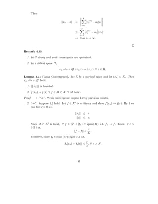 Then
                                                    k
                                                             (n)
                               xn − x    =              (αi        − αi )ei
                                                  i=1
                                                  k
                                                         (n)
                                         ≤              αi     − αi      ei
                                                  i=1
                                         → 0 as n → ∞.



Remark 4.30.

  1. In ℓ1 strong and weak convergence are equivalent.

  2. In a Hilbert space H,
                                w
                             xn −→ x iﬀ xn , z → x, z ∀ z ∈ H.

Lemma 4.31 (Weak Convergence). Let X be a normed space and let (xn ) ⊂ X. Then
    w
xn −→ x iﬀ both:

  1. ( xn ) is bounded.

  2. f (xn ) → f (x) ∀ f ∈ M ⊂ X ′ ∀ M total .

Proof.   1. “⇒”. Weak convergence implies 1,2 by previous results.

  2. “⇐”. Suppose 1,2 hold. Let f ∈ X ′ be arbitrary and show f (xn ) → f (x). By 1 we
     can ﬁnd c > 0 s.t.

                                          xn        ≤ c
                                             x      ≤ c.

     Since M ⊂ X ′ is total, ∀ f ∈ X ′ ∃ (fn ) ⊂ span (M ) s.t. fn → f . Hence ∀ ε >
     0 ∃ i s.t.
                                                   ε
                                         fi − f < .
                                                   3c
     Moreover, since fi ∈ span (M ) (by2) ∃ N s.t.
                                                     ε
                                |fi (xn ) − fi (x)| < , ∀ n > N.
                                                     3




                                             83
 