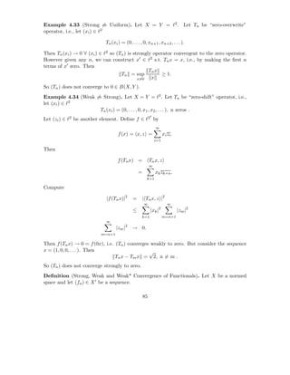 Example 4.33 (Strong ⇒ Uniform). Let X = Y = ℓ2 . Let Tn be “zero-overwrite”
operator, i.e., let (xi ) ∈ ℓ2

                            Tn (xi ) = (0, . . . , 0, xn+1 , xn+2 , . . . ).

Then Tn (xi ) → 0 ∀ (xi ) ∈ ℓ2 so (Tn ) is strongly operator convergent to the zero operator.
However given any n, we can construct x′ ∈ ℓ2 s.t. Tn x = x, i.e., by making the ﬁrst n
terms of x′ zero. Then
                                                  Tn x
                                    Tn = sup           ≥ 1.
                                             x=0   x
So (Tn ) does not converge to 0 ∈ B(X, Y ).
Example 4.34 (Weak ⇒ Strong). Let X = Y = ℓ2 . Let Tn be “zero-shift” operator, i.e.,
let (xi ) ∈ ℓ2
                    Tn (xi ) = (0, . . . , 0, x1 , x2 , . . . ), n zeros .
                                                         ′
Let (zi ) ∈ ℓ2 be another element. Deﬁne f ∈ ℓ2 by
                                                             ∞
                                   f (x) = x, z =                  xi zi .
                                                             i=1

Then

                                   f (Tn x) =            Tn x, z
                                                         ∞
                                                =            xk zk+n .
                                                     k=1

Compute

                            |f (Tn x)|2     =     | Tn x, z |2
                                                    ∞                 ∞
                                            ≤            |xk |2              |zm |2
                                                  k=1              m=n+1
                            ∞
                                  |zm |2 → 0.
                          m=n+1

Then f (Tn x) → 0 = f (0x), i.e. (Tn ) converges weakly to zero. But consider the sequence
x = (1, 0, 0, . . . ). Then                     √
                                 Tn x − Tm x = 2, n = m .
So (Tn ) does not converge strongly to zero.
Deﬁnition (Strong, Weak and Weak* Convergence of Functionals). Let X be a normed
space and let (fn ) ∈ X ′ be a sequence.

                                                    85
 