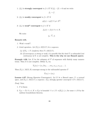 1. (fn ) is strongly convergent to f ∈ X ′ if fn − f → 0 and we write

                                                   fn → f.

  2. (fn ) is weakly convergent to f ∈ X ′ if

                                        g(fn ) → g(f ) ∀ g ∈ X ′′ .

  3. (fn ) is weak* convergent to f ∈ X ′ if

                                        fn (x) → f (x) ∀ x ∈ X.

     We write
                                                       w∗
                                                  fn −→ f.

Remark 4.35.

  1. Weak ⇒weak*.

  2. Limit operators. Let (Tn ) ∈ B(X, Y ) be a sequence.

      (a) If Tn → T (uniform) then T ∈ B(X, Y ).
      (b) If convergence is strong or weak, it is possible that the limit T is unbounded (not
          continuous) if X is not complete. This is the why we use Banach spaces.

Example 4.36. Let X be the subspace of ℓ2 of sequences with ﬁnitely many nonzero
terms. Then X is not complete. Deﬁne Tn via

                       Tn (xi ) = (x1 , 2x2 , . . . , nxn , xn+1 , xn+2 , . . . ).

Then (Tn ) ⊂ B(X, X) converges strong to the unbounded operator T

                                           T (xi ) = (ixi ).

Lemma 4.37 (Strong Operator Convergence). Let X be a Banach space, Y a normed
space, and (Tn ) ⊂ B(X, Y ) a sequence. (Tn ) strongly operator convergent ⇒T ∈ B(X, Y ).

Proof. Note

  1. T is linear.

  2. Tn x → T x ∀ x ∈ X ⇒ Tn x is bounded ∀ x ∈ X ⇒ Tn ≤ c, for some c ∈ R by the
     uniform boundedness theorem.



                                                  86
 