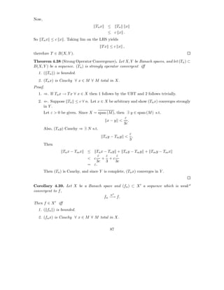 Now,
                                     Tn x   ≤     Tn   x
                                            ≤ c x .
So Tn x ≤ c x . Taking lim on the LHS yields
                                        Tx ≤ c x ,
therefore T ∈ B(X, Y ).
Theorem 4.38 (Strong Operator Convergence). Let X, Y be Banach spaces, and let (Tn ) ⊂
B(X, Y ) be a sequence. (Tn ) is strongly operator convergent iﬀ
  1. ( Tn ) is bounded.
  2. (Tn x) is Cauchy ∀ x ∈ M ∀ M total in X.
Proof.
  1. ⇒. If Tn x → T x ∀ x ∈ X then 1 follows by the UBT and 2 follows trivially.
  2. ⇐. Suppose Tn ≤ c ∀ n. Let x ∈ X be arbitrary and show (Tn x) converges strongly
     in Y .
       Let ε > 0 be given. Since X = span (M ), then ∃ y ∈ span (M ) s.t.
                                                    ε
                                          x−y < .
                                                    3c
       Also, (Tn y) Cauchy ⇒ ∃ N s.t.
                                                       ε
                                        Tn y − Tm y < .
                                                       3
       Then
                  Tn x − Tm x   ≤  Tn x − Tn y + Tn y − Tm y + Tm y − Tm x
                                     ε   ε     ε
                                < c + +c
                                   3c 3       3c
                                = ε.
       Then (Tn ) is Cauchy, and since Y is complete, (Tn x) converges in Y .


Corollary 4.39. Let X be a Banach space and (fn ) ⊂ X ′ a sequence which is weak*
convergent to f ,
                                      w∗
                                  fn −→ f.
Then f ∈ X ′ iﬀ
  1. ( fn ) is bounded.
  2. (fn x) is Cauchy ∀ x ∈ M ∀ M total in X.

                                             87
 